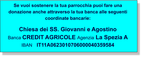 Se vuoi sostenere la tua parrocchia puoi fare una donazione anche attraverso la tua banca alle seguenti coordinate bancarie:  Chiesa dei SS. Giovanni e Agostino Banca CREDIT AGRICOLE Agenzia La Spezia A IBAN   IT11A0623010706000040359584