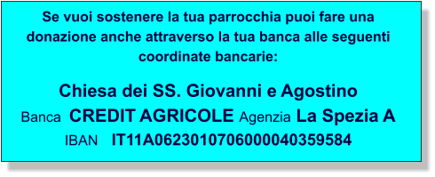 Se vuoi sostenere la tua parrocchia puoi fare una donazione anche attraverso la tua banca alle seguenti coordinate bancarie:  Chiesa dei SS. Giovanni e Agostino Banca  CREDIT AGRICOLE Agenzia La Spezia A IBAN   IT11A0623010706000040359584